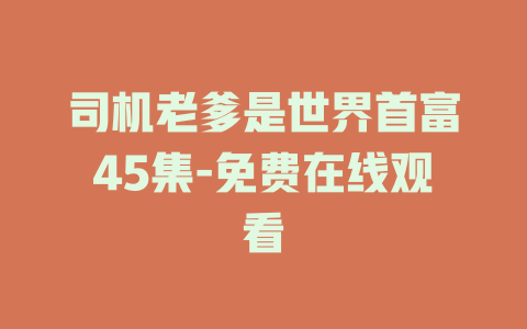 司机老爹是世界首富45集-免费在线观看