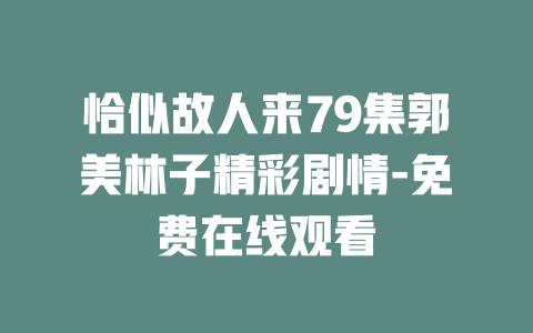 恰似故人来79集郭美林子精彩剧情-免费在线观看