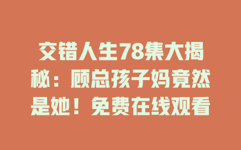 交错人生78集大揭秘：顾总孩子妈竟然是她！免费在线观看
