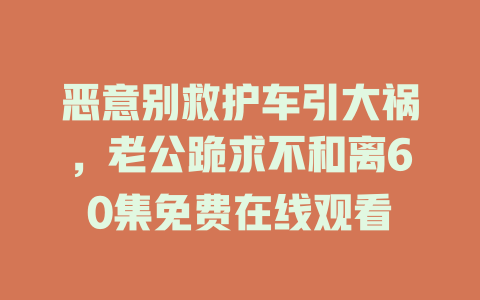 恶意别救护车引大祸，老公跪求不和离60集免费在线观看