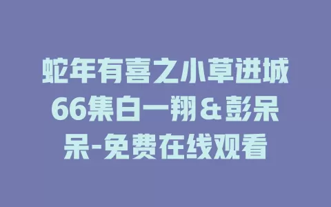 蛇年有喜之小草进城66集白一翔＆彭呆呆-免费在线观看