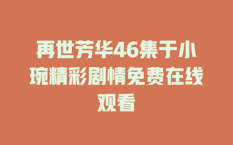 再世芳华46集于小琬精彩剧情免费在线观看