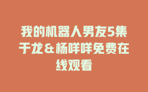 我的机器人男友5集于龙＆杨咩咩免费在线观看