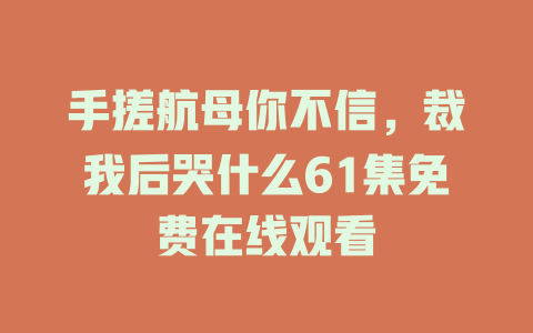 手搓航母你不信，裁我后哭什么61集免费在线观看