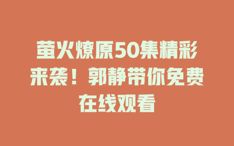 萤火燎原50集精彩来袭！郭静带你免费在线观看
