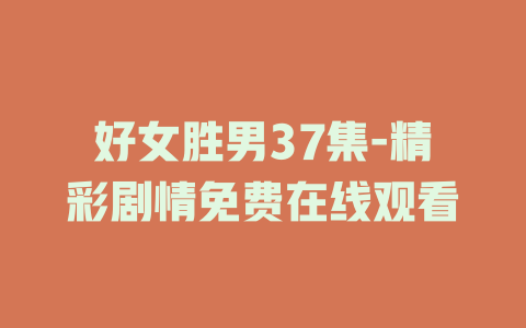 好女胜男37集-精彩剧情免费在线观看