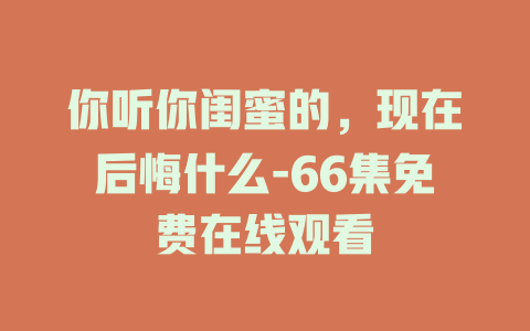 你听你闺蜜的，现在后悔什么-66集免费在线观看