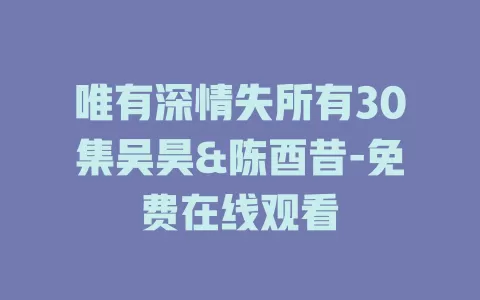 唯有深情失所有30集吴昊&陈酉昔-免费在线观看