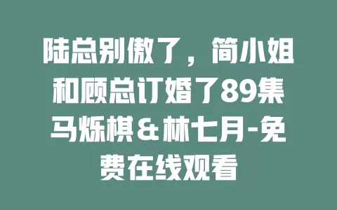 陆总别傲了，简小姐和顾总订婚了89集马烁棋＆林七月-免费在线观看