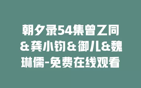 朝夕录54集曾乙同＆龚小钧＆御儿&魏琳儒-免费在线观看