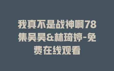 我真不是战神啊78集吴昊&林琦婷-免费在线观看