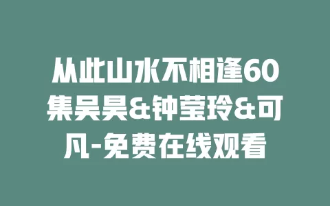 从此山水不相逢60集吴昊&钟莹玲&可凡-免费在线观看