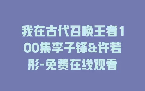 我在古代召唤王者100集李子锋&许若彤-免费在线观看