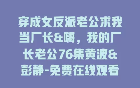 穿成女反派老公求我当厂长&嗨，我的厂长老公76集黄波&彭静-免费在线观看