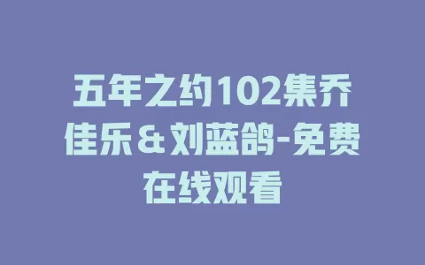 五年之约102集乔佳乐＆刘蓝鸽-免费在线观看