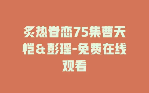 炙热眷恋75集曹天恺＆彭瑶-免费在线观看
