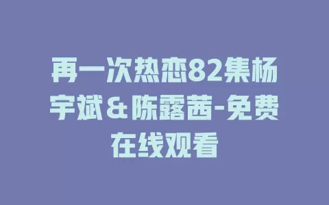 再一次热恋82集杨宇斌＆陈露茜-免费在线观看