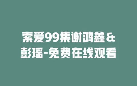 索爱99集谢鸿鑫＆彭瑶-免费在线观看