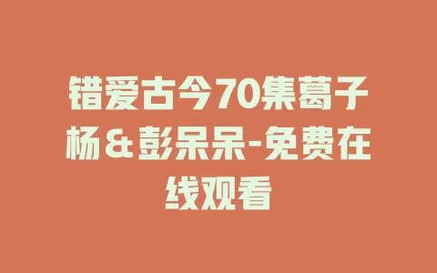 错爱古今70集葛子杨＆彭呆呆-免费在线观看