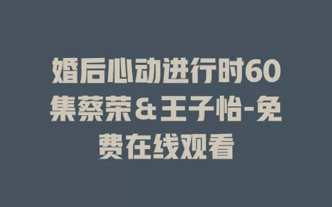 婚后心动进行时60集蔡荣＆王子怡-免费在线观看