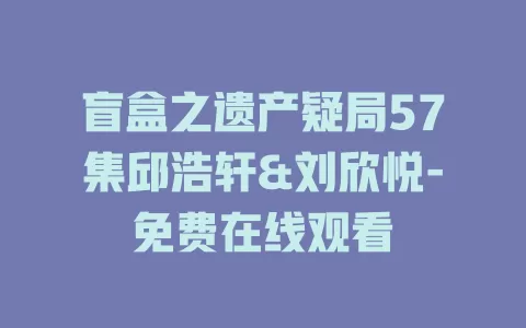 盲盒之遗产疑局57集邱浩轩&刘欣悦-免费在线观看