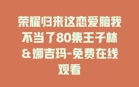 荣耀归来这恋爱脑我不当了80集王子林＆娜吉玛-免费在线观看