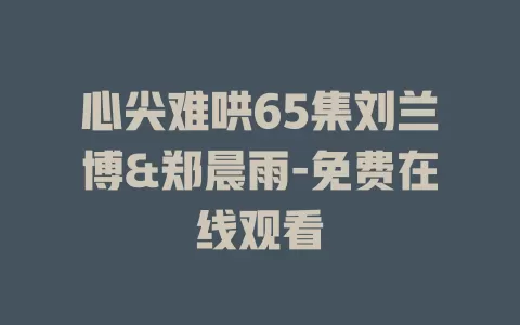 心尖难哄65集刘兰博&郑晨雨-免费在线观看