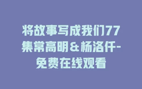 将故事写成我们77集常高明＆杨洛仟-免费在线观看