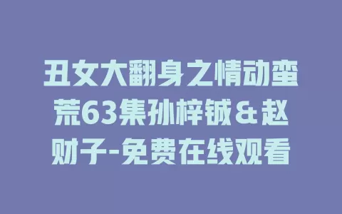 丑女大翻身之情动蛮荒63集孙梓铖＆赵财子-免费在线观看