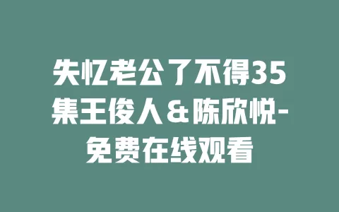 失忆老公了不得35集王俊人＆陈欣悦-免费在线观看