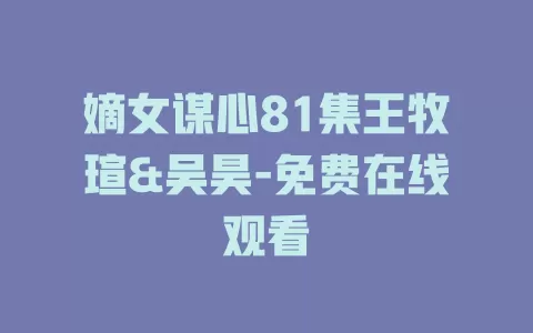 嫡女谋心81集王牧瑄&吴昊-免费在线观看