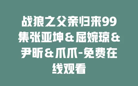 战狼之父亲归来99集张亚坤＆屈婉琼＆尹昕＆爪爪-免费在线观看