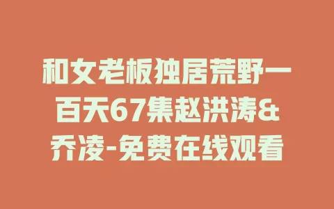和女老板独居荒野一百天67集赵洪涛&乔凌-免费在线观看