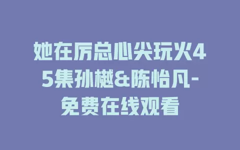 她在厉总心尖玩火45集孙樾&陈怡凡-免费在线观看