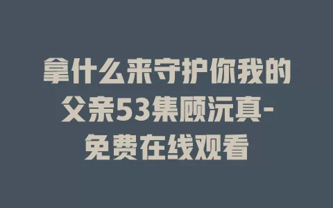 拿什么来守护你我的父亲53集顾沅真-免费在线观看
