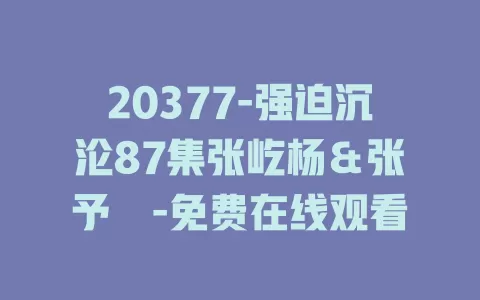 20377-强迫沉沦87集张屹杨＆张予湉-免费在线观看