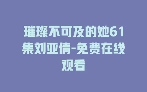 璀璨不可及的她61集刘亚倩-免费在线观看