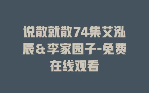 说散就散74集艾泓辰＆李家园子-免费在线观看