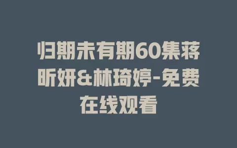 归期未有期60集蒋昕妍&林琦婷-免费在线观看