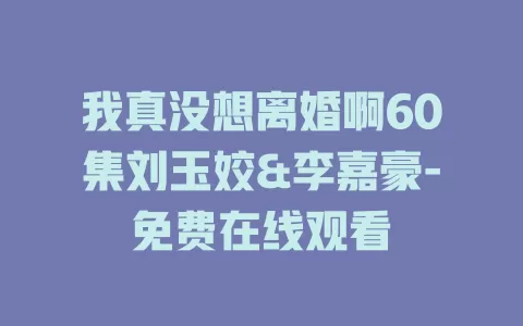 我真没想离婚啊60集刘玉姣&李嘉豪-免费在线观看