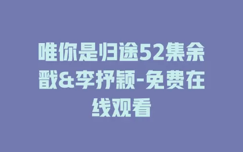 唯你是归途52集余戬&李抒颖-免费在线观看