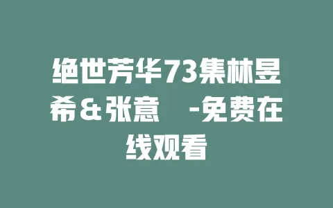 绝世芳华73集林昱希＆张意枂-免费在线观看
