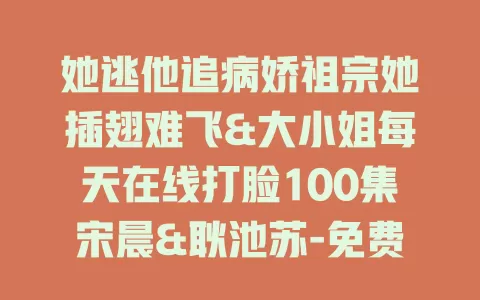 她逃他追病娇祖宗她插翅难飞&大小姐每天在线打脸100集宋晨&耿池苏-免费在线观看