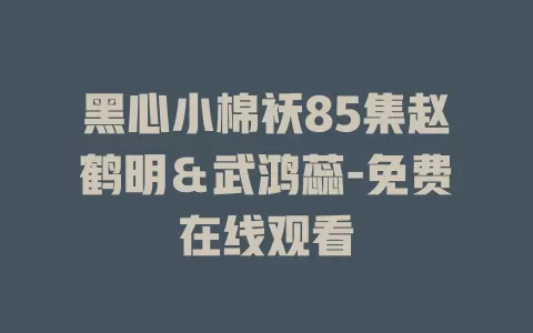 黑心小棉袄85集赵鹤明＆武鸿蕊-免费在线观看