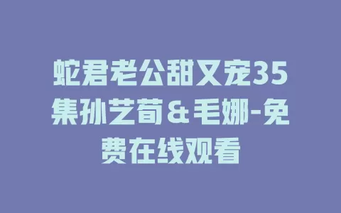 蛇君老公甜又宠35集孙艺荀＆毛娜-免费在线观看