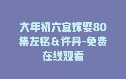 大年初六宜嫁娶80集左铭＆许丹-免费在线观看