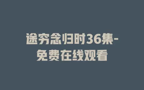 途穷念归时36集-免费在线观看