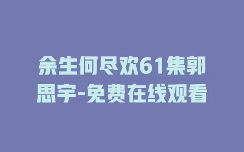 余生何尽欢61集郭思宇-免费在线观看