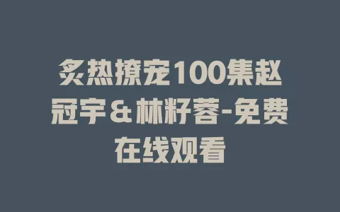 炙热撩宠100集赵冠宇＆林籽蓉-免费在线观看