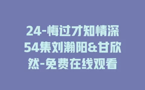 24-悔过才知情深54集刘瀚阳&甘欣然-免费在线观看